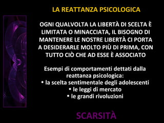 SCARSITÀ
OGNI QUALVOLTA LA LIBERTÀ DI SCELTA È
LIMITATA O MINACCIATA, IL BISOGNO DI
MANTENERE LE NOSTRE LIBERTÀ CI PORTA
A DESIDERARLE MOLTO PIÙ DI PRIMA, CON
TUTTO CIÒ CHE AD ESSE È ASSOCIATO
LA REATTANZA PSICOLOGICA
Esempi di comportamenti dettati dalla
reattanza psicologica:
• la scelta sentimentale degli adolescenti
• le leggi di mercato
• le grandi rivoluzioni
 