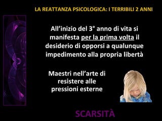 SCARSITÀ
All’inizio del 3° anno di vita si
manifesta per la prima volta il
desiderio di opporsi a qualunque
impedimento alla propria libertà
Maestri nell’arte di
resistere alle
pressioni esterne
LA REATTANZA PSICOLOGICA: I TERRIBILI 2 ANNI
 
