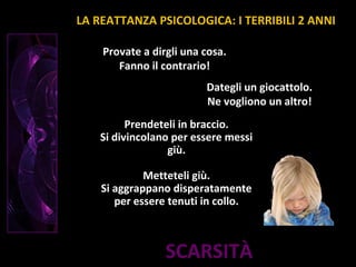 SCARSITÀ
Provate a dirgli una cosa.
Fanno il contrario!
Prendeteli in braccio.
Si divincolano per essere messi
giù.
Metteteli giù.
Si aggrappano disperatamente
per essere tenuti in collo.
Dategli un giocattolo.
Ne vogliono un altro!
LA REATTANZA PSICOLOGICA: I TERRIBILI 2 ANNI
 