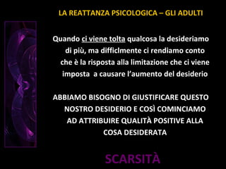 SCARSITÀ
Quando ci viene tolta qualcosa la desideriamo
di più, ma difficlmente ci rendiamo conto
che è la risposta alla limitazione che ci viene
imposta a causare l’aumento del desiderio
ABBIAMO BISOGNO DI GIUSTIFICARE QUESTO
NOSTRO DESIDERIO E COSÌ COMINCIAMO
AD ATTRIBUIRE QUALITÀ POSITIVE ALLA
COSA DESIDERATA
LA REATTANZA PSICOLOGICA – GLI ADULTI
 