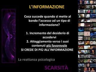 SCARSITÀ
L’INFORMAZIONE
La reattanza psicologica
Cosa succede quando si mette al
bando l’accesso ad un tipo di
informazione?
1. Incremento del desiderio di
accedervi
2. Atteggiamento verso i suoi
contenuti più favorevole
SI CREDE DI PIÙ ALL’INFORMAZIONE
 