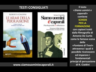 TESTI CONSIGLIATI
www.siamouominiecaporali.it
Il testo
«Siamo uomini e
caporali»
contiene
SCHEDE
PER LA
FORMAZIONE
con copioni tratti
dalla filmografia di
Antonio De Curtis
come la famosa scena
della
«Fontana di Trevi»
attraverso i quali è
possibile riconoscere
ed imparare i
fondamentali
principi di persuasione
di R. Cialdini
 