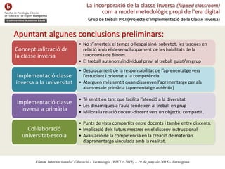 La incorporació de la classe inversa (flipped classroom)
com a model metodològic propi de l'era digital
Grup de treball PICI (Projecte d’Implementació de la Classe Inversa)
Fòrum Internacional d’Educació i Tecnologia (FIETxs2015) - 29 de juny de 2015 - Tarragona
Apuntant algunes conclusions preliminars:
• No s’inverteix el temps o l’espai sinó, sobretot, les tasques en
relació amb el desenvoluopament de les habilitats de la
taxonomia de Bloom.
• El treball autònom/individual previ al treball guiat/en grup
Conceptualització de
la classe inversa
• Desplaçament de la responsabilitat de l’aprenentatge vers
l’estudiant i orientat a la competència.
• Atorguen més sentit quan dissenyen l’aprenentatge per als
alumnes de primària (aprenentatge autèntic)
Implementació classe
inversa a la universitat
• Té sentit en tant que facilita l’atenció a la diversitat
• Les dinàmiques a l’aula tendeixen al treball en grup
• Millora la relació docent-discent vers un objectiu compartit.
Implementació classe
inversa a primària
Col·laboració
universitat-escola
• Punts de vista compartits entre docents i també entre discents.
• Implicació dels futurs mestres en el disseny instruccional
• Avaluació de la competència en la creació de materials
d’aprenentatge vinculada amb la realitat.
 