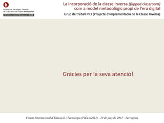 La incorporació de la classe inversa (flipped classroom)
com a model metodològic propi de l'era digital
Grup de treball PICI (Projecte d’Implementació de la Classe Inversa)
Fòrum Internacional d’Educació i Tecnologia (FIETxs2015) - 29 de juny de 2015 - Tarragona
Gràcies per la seva atenció!
 