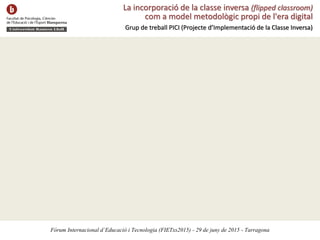 La incorporació de la classe inversa (flipped classroom)
com a model metodològic propi de l'era digital
Grup de treball PICI (Projecte d’Implementació de la Classe Inversa)
Fòrum Internacional d’Educació i Tecnologia (FIETxs2015) - 29 de juny de 2015 - Tarragona
 