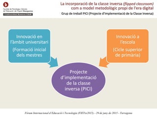 La incorporació de la classe inversa (flipped classroom)
com a model metodològic propi de l'era digital
Grup de treball PICI (Projecte d’Implementació de la Classe Inversa)
Projecte
d’implementació
de la classe
inversa (PICI)
Innovació en
l’àmbit universitari
(Formació inicial
dels mestres
Innovació a
l’escola
(Cicle superior
de primària)
Fòrum Internacional d’Educació i Tecnologia (FIETxs2015) - 29 de juny de 2015 - Tarragona
 