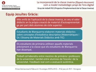 La incorporació de la classe inversa (flipped classroom)
com a model metodològic propi de l'era digital
Grup de treball PICI (Projecte d’Implementació de la Classe Inversa)
Equip Jesuïtes Gràcia:
Més enllà de l’aplicació de la classe inversa, es veu el valor
didàctic en la pròpia creació de material d’autoaprenentat-
ge per part dels alumnes de cicle superior.
Estudiants de Blanquerna elaboren materials didàctics
sobre conceptes d’estadística descriptiva (Matemàtiques i
Ús i Disseny de Materials Didàctics amb TIC)
Els estudiants de primària utilitzen aquells materials
prèviament a la classe que els estudiants de Blanquerna
han dissenyat.
Treball col·laboratiu entre mestres de primària i professors
de la universitat i també entre alumnes de l’escola i de la
universitat. Feedback real com a avaluació autèntica.
Fòrum Internacional d’Educació i Tecnologia (FIETxs2015) - 29 de juny de 2015 - Tarragona
 
