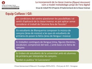 La incorporació de la classe inversa (flipped classroom)
com a model metodològic propi de l'era digital
Grup de treball PICI (Projecte d’Implementació de la Classe Inversa)
Equip Collaso i Gil:
Les condicions del centre qüestionen les possibilitats i el
sentit d’aplicació de la classe inversa: es pot aplicar sense
considerar el treball de l’alumne fora de l’escola?
Els estudiants de Blanquerna composen la música de
cançons (àrea de música) a les que els estudiants de
primària els posen la lletra (àrea de llengua i música)
Es treballen continguts de llengua (rima, figures literàries,
vocabulari, comprensió del text...) amb base a la lletra de
cançons
Es troben els estudiants de la universitat amb els alumnes
de primària per interpretar les cançons.
També es publica “el Cancionero”
Fòrum Internacional d’Educació i Tecnologia (FIETxs2015) - 29 de juny de 2015 - Tarragona
 
