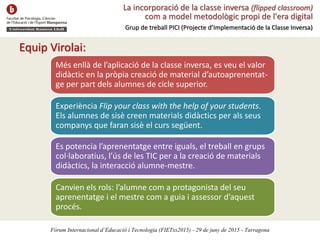 La incorporació de la classe inversa (flipped classroom)
com a model metodològic propi de l'era digital
Grup de treball PICI (Projecte d’Implementació de la Classe Inversa)
Equip Virolai:
Més enllà de l’aplicació de la classe inversa, es veu el valor
didàctic en la pròpia creació de material d’autoaprenentat-
ge per part dels alumnes de cicle superior.
Experiència Flip your class with the help of your students.
Els alumnes de sisè creen materials didàctics per als seus
companys que faran sisè el curs següent.
Es potencia l’aprenentatge entre iguals, el treball en grups
col·laboratius, l’ús de les TIC per a la creació de materials
didàctics, la interacció alumne-mestre.
Canvien els rols: l’alumne com a protagonista del seu
aprenentatge i el mestre com a guia i assessor d’aquest
procés.
Fòrum Internacional d’Educació i Tecnologia (FIETxs2015) - 29 de juny de 2015 - Tarragona
 