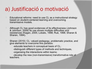 a) Justificació o motivació
 Educational reforms: need to use CL as a instructional strategy
based on student-centered learning and overcoming
transmissive models.
 Although CL has good evidences of its effectiveness (Johnson
& Johnson, 2009) its use shows multiple difficulties and
resistances (Kagan, 2005; Lobato, 1998; Rué, 1998; Sharan &
Sharan, 1994).
 Sharan (2010): CL: valued pedagogy, problematic practice, and
give elements to overcome this paradox:
-educate teachers in conceptual basis of CL;
-distinguish different types of methods and techniques,
-organising the interactions within teams;
-develop the new (non-transmissive) transformative role of
teachers.
 