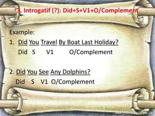 3. Introgatif (?): Did+S+V1+O/Complement
Example:
1. Did You Travel By Boat Last Holiday?
Did S V1 O/Complement
2. Did You See Any Dolphins?
Did S V1 O/Complement
 