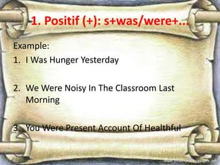 1. Positif (+): s+was/were+...
Example:
1. I Was Hunger Yesterday
2. We Were Noisy In The Classroom Last
Morning
3. You Were Present Account Of Healthful
 