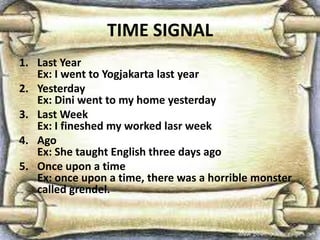 TIME SIGNAL
1. Last Year
Ex: I went to Yogjakarta last year
2. Yesterday
Ex: Dini went to my home yesterday
3. Last Week
Ex: I fineshed my worked lasr week
4. Ago
Ex: She taught English three days ago
5. Once upon a time
Ex: once upon a time, there was a horrible monster
called grendel.
 