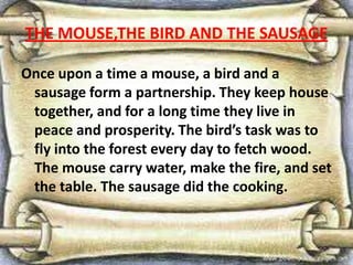 THE MOUSE,THE BIRD AND THE SAUSAGE
Once upon a time a mouse, a bird and a
sausage form a partnership. They keep house
together, and for a long time they live in
peace and prosperity. The bird’s task was to
fly into the forest every day to fetch wood.
The mouse carry water, make the fire, and set
the table. The sausage did the cooking.
 