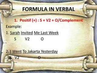 FORMULA IN VERBAL
1. Positif (+) : S + V2 + O/Complement
Example:
1. Sarah Invited Me Last Week
S V2 O
2. I Went To Jakarta Yesterday
S V2 O
 