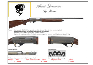 Features Semi automatic Model 12/76 gas operated - barrels in 71cm and 76cm with 10cm extension (optional)
Magazine capacity 2(4)+1 with possibility to increase it to 10+1 (optional)
Suitable to shoot shells from 24gr to 52gr - Tested for steel shots
Supplied with 5 flush type chokes + 1 with external rim serving as 5cm extension - stock drop and cast adjustable rings
Detail of right plate Detail of left plate
Detail of device for conversion from light to magnum loads Stock drop and cast adjustment rings
Shotgun Price 10cm extension choke Price Magazine 10+1 Price
700,00 50,00 75,00
 