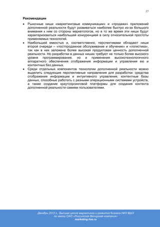 17

Рекомендации
  Рыночные ниши «маркетинговые коммуникации» и «продажи» приложений
  дополненной реальности будут развиваться наиболее быстро из-за большого
  внимания к ним со стороны маркетологов, но в то же время эти ниши будут
  характеризоваться наибольшей конкуренцией в силу относительной простоты
  применяемых технологий.
  Наибольшей емкостью и, соответственно, перспективами обладают ниши
  второй очереди – «постпродажное обслуживание и обучение» и «логистика»,
  так как в них заложена более высокая продуктовая ценность дополненной
  реальности. Но разработки в данных нишах требуют не только более высокого
  уровня программирования, но и применения высокотехнологичного
  аппаратного обеспечения отображения информации и управления ею и
  контентных баз данных.
  Среди отдельных компонентов технологии дополненной реальности можно
  выделить следующие перспективные направления для разработки: средства
  отображения информации и интуитивного управления, контентные базы
  данных, способные работать с разными операционными системами устройств,
  а также создание краутсорсинговой платформы для создания контента
  дополненной реальности самими пользователями.




       Декабрь 2012 г., Высшая школа маркетинга и развития бизнеса НИУ ВШЭ
                  по заказу ОАО «Российская Венчурная компания»
                                  marketing.hse.ru
 