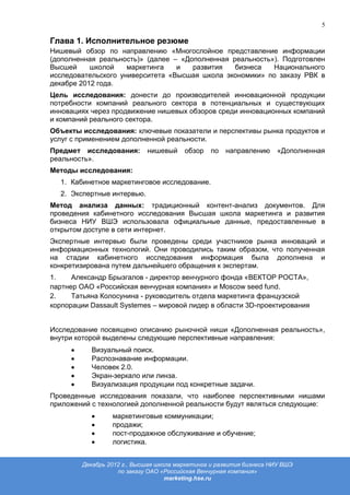 5

Глава 1. Исполнительное резюме
Нишевый обзор по направлению «Многослойное представление информации
(дополненная реальность)» (далее – «Дополненная реальность»). Подготовлен
Высшей     школой    маркетинга   и   развития   бизнеса   Национального
исследовательского университета «Высшая школа экономики» по заказу РВК в
декабре 2012 года.
Цель исследования: донести до производителей инновационной продукции
потребности компаний реального сектора в потенциальных и существующих
инновациях через продвижение нишевых обзоров среди инновационных компаний
и компаний реального сектора.
Объекты исследования: ключевые показатели и перспективы рынка продуктов и
услуг с применением дополненной реальности.
Предмет исследования:       нишевый     обзор   по   направлению      «Дополненная
реальность».
Методы исследования:
  1. Кабинетное маркетинговое исследование.
  2. Экспертные интервью.
Метод анализа данных: традиционный контент-анализ документов. Для
проведения кабинетного исследования Высшая школа маркетинга и развития
бизнеса НИУ ВШЭ использовала официальные данные, предоставленные в
открытом доступе в сети интернет.
Экспертные интервью были проведены среди участников рынка инноваций и
информационных технологий. Они проводились таким образом, что полученная
на стадии кабинетного исследования информация была дополнена и
конкретизирована путем дальнейшего обращения к экспертам.
1.    Александр Брызгалов - директор венчурного фонда «ВЕКТОР РОСТА»,
партнер ОАО «Российская венчурная компания» и Moscow seed fund.
2.    Татьяна Колосунина - руководитель отдела маркетинга французской
корпорации Dassault Systemes – мировой лидер в области 3D-проектирования


Исследование посвящено описанию рыночной ниши «Дополненная реальность»,
внутри которой выделены следующие перспективные направления:
           Визуальный поиск.
           Распознавание информации.
           Человек 2.0.
           Экран-зеркало или линза.
           Визуализация продукции под конкретные задачи.
Проведенные исследования показали, что наиболее перспективными нишами
приложений с технологией дополненной реальности будут являться следующие:
                 маркетинговые коммуникации;
                 продажи;
                 пост-продажное обслуживание и обучение;
                 логистика.


        Декабрь 2012 г., Высшая школа маркетинга и развития бизнеса НИУ ВШЭ
                   по заказу ОАО «Российская Венчурная компания»
                                   marketing.hse.ru
 