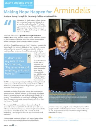 CLIENT SUCCESS STORY
                            JEVS Human Services




Making Hope Happen for
Setting a Strong Example for Parents of Children with Disabilities
                                                                                       Armindelis
                       t’s important for single mothers to know you can




“I
                       have a career and be successful. We can all get
                       up from that couch and turn that TV off and get
                       a job, no matter the age.” That’s what Armindelis
                       Toledo says about being a working mom to six
                       children, the oldest of whom is age 12 and living
                       with severe disabilities.

Armindelis Toledo came to JEVS Maximizing Participation
Project (MPP) in July 2006. She wanted to work, but finding services
for her oldest son was difficult. Alex is tube-fed and in a wheelchair,
and she was skeptical about leaving her children every day.

MPP helps Philadelphians receiving TANF (Temporary Assistance for
Needy Families) to find work. MPP clients have a medical exemption
and do not have the same work requirement that other welfare-to-
work clients have. In this case, Armindelis’ main barrier to finding
                                          “        steady employment
                                                   was finding childcare,
                                                   particularly for Alex.
  “I don’t want
  my kids to look                                   Thanks to help from
                                                    the staff at MPP,
  back and say,                                     Armindelis was
                                                    hired as the bilingual
  ‘My mom never did                                 intake coordinator
  anything, so I don’t                              on the Special
                                                    Education Help
  have to.’” –             ARMINDELIS TOLEDO        Line at Philadelphia
                                                    HUNE (Hispanos
                                                    Unidos Para Niños
                                                    Excepcionales).
HUNE is an organization providing free bilingual training, technical
assistance and individual assistance to parents of infants, toddlers,
children and youth with disabilities. The position is a great fit with
Armindelis’ skills and experience.

Armindelis established the help line, but she does more than just
answer questions. She finds resources for callers, posts information
                                                                              OVERCOMING OBSTACLES TO HELP OTHERS
about HUNE on the Internet, and speaks in public about HUNE’s
                                                                              Family is very important to Armindelis, both hers and that of her clients.“If I have
services. “I know it’s hard to get what I need, and I speak English.          to work and spend time away from my family, it should be doing something that
Many of our parents only speak Spanish. I want to help them; that’s           benefits families, and my job does,”she said.
why I’m here,” she said.                                                      PICTURED: Armindelis with her son Jay.


Two years after MPP case coordinator Carmen Cruz helped
Armindelis find her job at HUNE, she still visits Armindelis to see          persistence in reaching her goals, and is looking forward to her kids
if she can be of assistance. Cruz says, “For her to get out there, find a    going to school. “I would change some choices I’ve made, but never
job and hold it down while dealing with a severely disabled                  my kids. They all have their own character and bring something
child is huge. Other people use their kids as an excuse not to work,         different to my family.”
but not her.”

Thanks to MPP, Armindelis no longer feels trapped in the welfare                  For more information
cycle. She recently won the JEVS Inspiration Award for her                   Maximizing Participation Project / 267.238.3100


INSIDE JEVS        PG.6
 