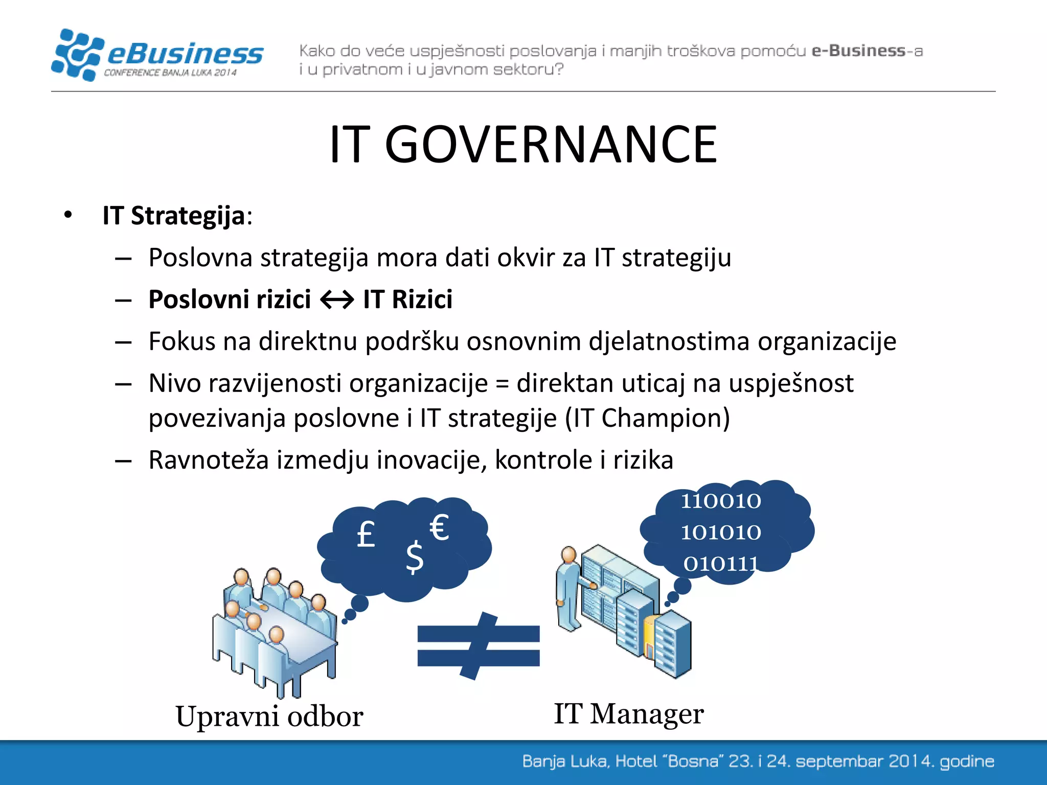 IT GOVERNANCE 
•IT Strategija: 
–Poslovna strategija mora dati okvir za IT strategiju 
–Poslovni rizici ↔ IT Rizici 
–Fokus na direktnu podršku osnovnim djelatnostima organizacije 
–Nivo razvijenosti organizacije = direktan uticaj na uspješnost povezivanja poslovne i IT strategije (IT Champion) 
–Ravnoteža izmedju inovacije, kontrole i rizika 
Upravni odbor 
IT Manager 
$ 
£ 
€ 
110010101010010111  
