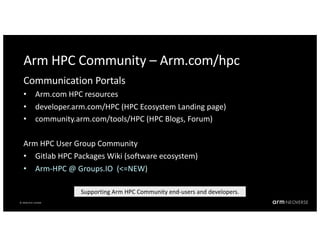 © 2018 Arm Limited
© 2018 Arm Limited
Arm HPC Community – Arm.com/hpc
Communication Portals
• Arm.com HPC resources
• developer.arm.com/HPC (HPC Ecosystem Landing page)
• community.arm.com/tools/HPC (HPC Blogs, Forum)
Arm HPC User Group Community
• Gitlab HPC Packages Wiki (software ecosystem)
• Arm-HPC @ Groups.IO (<=NEW)
Supporting Arm HPC Community end-users and developers.
 