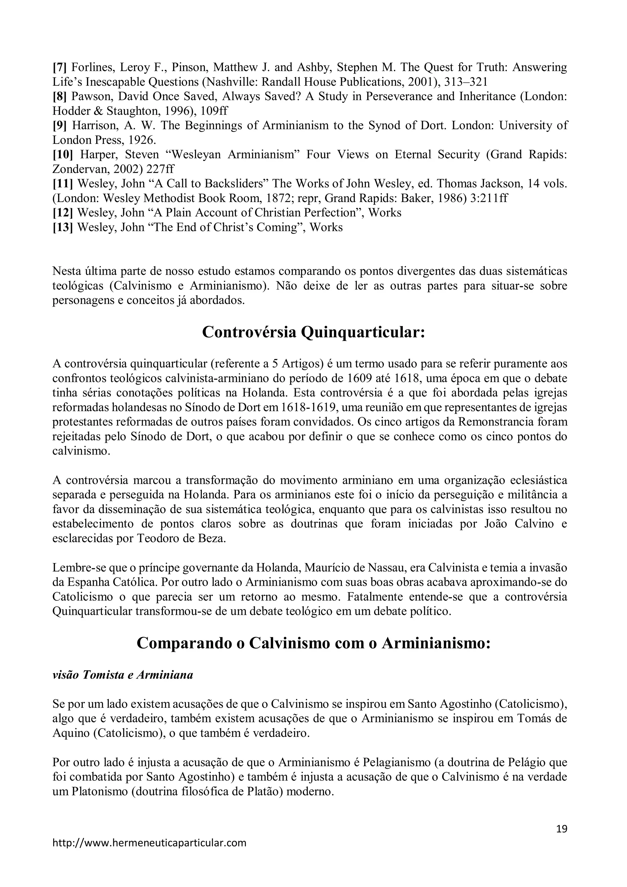[7] Forlines, Leroy F., Pinson, Matthew J. and Ashby, Stephen M. The Quest for Truth: Answering 
Life’s Inescapable Questions (Nashville: Randall House Publications, 2001), 313–321 
[8] Pawson, David Once Saved, Always Saved? A Study in Perseverance and Inheritance (London: 
Hodder & Staughton, 1996), 109ff 
[9] Harrison, A. W. The Beginnings of Arminianism to the Synod of Dort. London: University of 
London Press, 1926. 
[10] Harper, Steven “Wesleyan Arminianism” Four Views on Eternal Security (Grand Rapids: 
Zondervan, 2002) 227ff 
[11] Wesley, John “A Call to Backsliders” The Works of John Wesley, ed. Thomas Jackson, 14 vols. 
(London: Wesley Methodist Book Room, 1872; repr, Grand Rapids: Baker, 1986) 3:211ff 
[12] Wesley, John “A Plain Account of Christian Perfection”, Works 
[13] Wesley, John “The End of Christ’s Coming”, Works 
Nesta última parte de nosso estudo estamos comparando os pontos divergentes das duas sistemáticas 
teológicas (Calvinismo e Arminianismo). Não deixe de ler as outras partes para situar-se sobre 
personagens e conceitos já abordados. 
A controvérsia quinquarticular (referente a 5 Artigos) é um termo usado para se referir puramente aos 
confrontos teológicos calvinista-arminiano do período de 1609 até 1618, uma época em que o debate 
tinha sérias conotações políticas na Holanda. Esta controvérsia é a que foi abordada pelas igrejas 
reformadas holandesas no Sínodo de Dort em 1618-1619, uma reunião em que representantes de igrejas 
protestantes reformadas de outros países foram convidados. Os cinco artigos da Remonstrancia foram 
rejeitadas pelo Sínodo de Dort, o que acabou por definir o que se conhece como os cinco pontos do 
calvinismo. 
A controvérsia marcou a transformação do movimento arminiano em uma organização eclesiástica 
separada e perseguida na Holanda. Para os arminianos este foi o início da perseguição e militância a 
favor da disseminação de sua sistemática teológica, enquanto que para os calvinistas isso resultou no 
estabelecimento de pontos claros sobre as doutrinas que foram iniciadas por João Calvino e 
esclarecidas por Teodoro de Beza. 
Lembre-se que o príncipe governante da Holanda, Maurício de Nassau, era Calvinista e temia a invasão 
da Espanha Católica. Por outro lado o Arminianismo com suas boas obras acabava aproximando-se do 
Catolicismo o que parecia ser um retorno ao mesmo. Fatalmente entende-se que a controvérsia 
Quinquarticular transformou-se de um debate teológico em um debate político. 
visão Tomista e Arminiana 
Se por um lado existem acusações de que o Calvinismo se inspirou em Santo Agostinho (Catolicismo), 
algo que é verdadeiro, também existem acusações de que o Arminianismo se inspirou em Tomás de 
Aquino (Catolicismo), o que também é verdadeiro. 
Por outro lado é injusta a acusação de que o Arminianismo é Pelagianismo (a doutrina de Pelágio que 
foi combatida por Santo Agostinho) e também é injusta a acusação de que o Calvinismo é na verdade 
um Platonismo (doutrina filosófica de Platão) moderno. 
19 
Controvérsia Quinquarticular: 
Comparando o Calvinismo com o Arminianismo: 
http://www.hermeneuticaparticular.com 
 