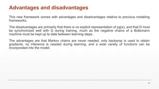Advantages and disadvantages
This new framework comes with advantages and disadvantages relative to previous modeling
frameworks.
The disadvantages are primarily that there is no explicit representation of pg(x), and that D must
be synchronized well with G during training, much as the negative chains of a Boltzmann
machine must be kept up to date between learning steps.
The advantages are that Markov chains are never needed, only backprop is used to obtain
gradients, no inference is needed during learning, and a wide variety of functions can be
incorporated into the model.
10
 