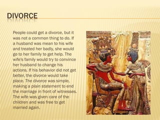 DIVORCE
 People could get a divorce, but it
 was not a common thing to do. If
 a husband was mean to his wife
 and treated her badly, she would
 go to her family to get help. The
 wife's family would try to convince
 her husband to change his
 actions. If his behavior did not get
 better, the divorce would take
 place. The divorce was simple,
 making a plain statement to end
 the marriage in front of witnesses.
 The wife was given care of the
 children and was free to get
 married again.
 