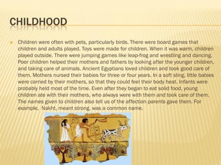 CHILDHOOD
   Children were often with pets, particularly birds. There were board games that
    children and adults played. Toys were made for children. When it was warm, children
    played outside. There were jumping games like leap-frog and wrestling and dancing.
    Poor children helped their mothers and fathers by looking after the younger children,
    and taking care of animals. Ancient Egyptians loved children and took good care of
    them. Mothers nursed their babies for three or four years. In a soft sling, little babies
    were carried by their mothers, so that they could feel their body heat. Infants were
    probably held most of the time. Even after they began to eat solid food, young
    children ate with their mothers, who always were with them and took care of them.
    The names given to children also tell us of the affection parents gave them. For
    example, Nakht, meant strong, was a common name.
 