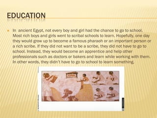 EDUCATION
   In ancient Egypt, not every boy and girl had the chance to go to school.
    Most rich boys and girls went to scribal schools to learn. Hopefully, one day
    they would grow up to become a famous pharaoh or an important person or
    a rich scribe. If they did not want to be a scribe, they did not have to go to
    school. Instead, they would become an apprentice and help other
    professionals such as doctors or bakers and learn while working with them.
    In other words, they didn’t have to go to school to learn something.
 