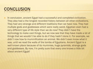 CONCLUSION
   In conclusion, ancient Egypt had a successful and completed civilization.
    They also had a the longest recorded history between all other civilizations.
    They had very strange and different traditions than we have now. They had
    multiple gods and goddesses which were really weird. Egyptian even had a
    very different type of life style than we do now! They didn’t have the
    technology to make cool things, but we now see that they have made a lot of
    things that we wouldn’t be able to do if they hadn’t done it. For example, we
    didn’t now how to mummification an animal. We didn’t even know what it
    was, until we read the walls of the tombs of Egyptians. Ancient Egypt is a
    well known place because of its mummies, huge pyramids, strange gods
    and goddesses. By now, I’m pretty sure that every one knows a little bit
    about ancient Egypt!
 