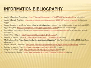 INFORMATION BIBLIOGRAPHY
   Ancient Egyptian Education - http://library.thinkquest.org/J002046F/education.htm education
   Ancient Egypt, Tourism - http://egypthistorytourism.blogspot.com/2010/10/ancient-egypt.html facts about
    Egypt
   Brewer, Douglas J., and Emily Teeter. “Egypt and the Egyptians” (couldn’t find it!) Cambridge University Press 1995.
   Egypt: Daily Life - http://www2.sptimes.com/Egypt/EgyptCredit.4.2.html family life and marriage
   Factual Information About Egypt - http://library.thinkquest.org/CR0210200/ancient_egypt/facts.htm Some basic and factual
    information
   Food in Ancient Egypt - http://historylink101.net/egypt_1/a-food.htm food
   Housing in Ancient Egypt http://historylink101.net/egypt_1/a-housing.htm housing
   Morley, Jacqueline. “How Would You Survive as an Ancient Egyptian?” New York. Franklin Watts, 1995.(book from
    classroom)
   Online Activities, Childhood - http://www.rom.on.ca/programs/activities/egypt/learn/childhood.php childhood
   Painting in Ancient Egypt - http://www.love-egypt.com/painting.html Art, music
   Religion of ancient Egypt - http://historylink101.net/egypt_1/religion.htm religion
   The Egyptians – clothing - http://www.historyonthenet.com/Egyptians/clothing.htm clothing
 