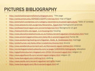 PICTURES BIBLIOGRAPHY
   http://scoilchaitrionajnrmsflaherty.blogspot.com/ Title page
   http://carlos.emory.edu/ODYSSEY/EGYPT/nilemap.html map of Egypt
   http://jeremylent.wordpress.com/category/ascendancy-to-power-agriculture/ Table of contests
   http://www.places-to-visit.us/games/Alexandria,_Egypt.html background pyramids
   http://professortravel-egypt.com/ancientreligions2.html Background (2) god
   http://historylink101.net/egypt_1/a-housing.htm housing
   http://www.educationaladventures.co.uk/history/ancient-egyptian-introduction.html food
   http://www.ancient-egypt-online.com/daily-life-in-ancient-egypt.html family life
   http://www.awakening-healing.com/Egyptian_Gods_&_Goddesses.htm marriage
   http://preterhuman.net/texts/other/crystalinks/divorce.html divorce
   http://www.woodlands-junior.kent.sch.uk/Homework/egypt/clothes.htm children
   http://ancientegyptmoberly.pbworks.com/w/page/12830354/bibliography education
   http://egypthistorytourism.blogspot.com/2010/10/ancient-egypt.html religion (1)
   http://www.egypttourinfo.com/ancient-egypt-religion.html religion (2)
   http://www.love-egypt.com/clothing.html clothing
   http://www.zazzle.com/ancient+egyptian+art+gifts music
   http://www.love-egypt.com/life-in-ancient-egypt.html art
 