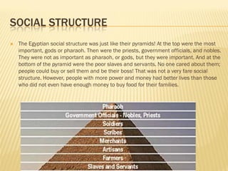 SOCIAL STRUCTURE
   The Egyptian social structure was just like their pyramids! At the top were the most
    important, gods or pharaoh. Then were the priests, government officials, and nobles.
    They were not as important as pharaoh, or gods, but they were important. And at the
    bottom of the pyramid were the poor slaves and servants. No one cared about them;
    people could buy or sell them and be their boss! That was not a very fare social
    structure. However, people with more power and money had better lives than those
    who did not even have enough money to buy food for their families.
 