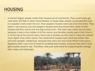 HOUSING
   In ancient Egypt, people made their houses out of mud bricks. They could easily get
    mud when the Nile or other rivers flooded. In those days, people could bake the mud
    in a wooden mold under the sun. Poor people’s houses were only one brick thick. They
    weren’t very secure, but rich people’s houses were two bricks thick. Most of their
    houses had four rooms and one big central room. The room was called central room
    because it was in the middle of all the rooms, and families usually spent their time in
    it. At the top of the central room, there was a window, so they had to make the central
    room higher than other rooms. The noblemen's houses were obviously better than
    common peoples’ residences, because they were rich and could afford more luxury.
    Egyptians didn’t use a lot of wood for building their houses, because they didn’t have
    good quality wood to use. Therefore, they just used wood for supporting the ceilings,
    stair cases, and doorways.
 