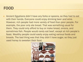 FOOD
   Ancient Egyptians didn’t have any forks or spoons, so they had to eat
    with their hands. Everyone could enjoy drinking beer and wine.
    However, rich people had more variety of food than poor people. For
    example, the poor only ate bread. That was something usual for
    them. They could only afford to buy or make bread, onions, and
    sometimes fish. People would rarely eat beef, except at rich people’s
    feast. Wealthy people could easily enjoy eating various foods and
    breads. The bad thing was that they didn’t have sugar, so they just
    used honey to sweeten their food.
 