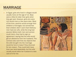 MARRIAGE
   In Egypt, girls who lived in villages would
    usually marry at the age of 12. Boys
    were a little bit older than girls when
    they got wed. However, girls who were
    rich would marry a few years later. Most
    of the time, parents would arrange their
    children’s marriages, but sometimes
    their children didn’t want that! Ordinary
    men had one wife, while the king had
    several. Before both men and women
    could marry, they had to sign an
    agreement, saying that the wife would
    get an allowance from her husband. The
    contract also said that any objects that
    the wife brought into the marriage
    would be hers to keep if they divorced
    for any reason. They could both have
    their own land separately, but the wife
    usually would allow her husband to take
    care of it for her.
 