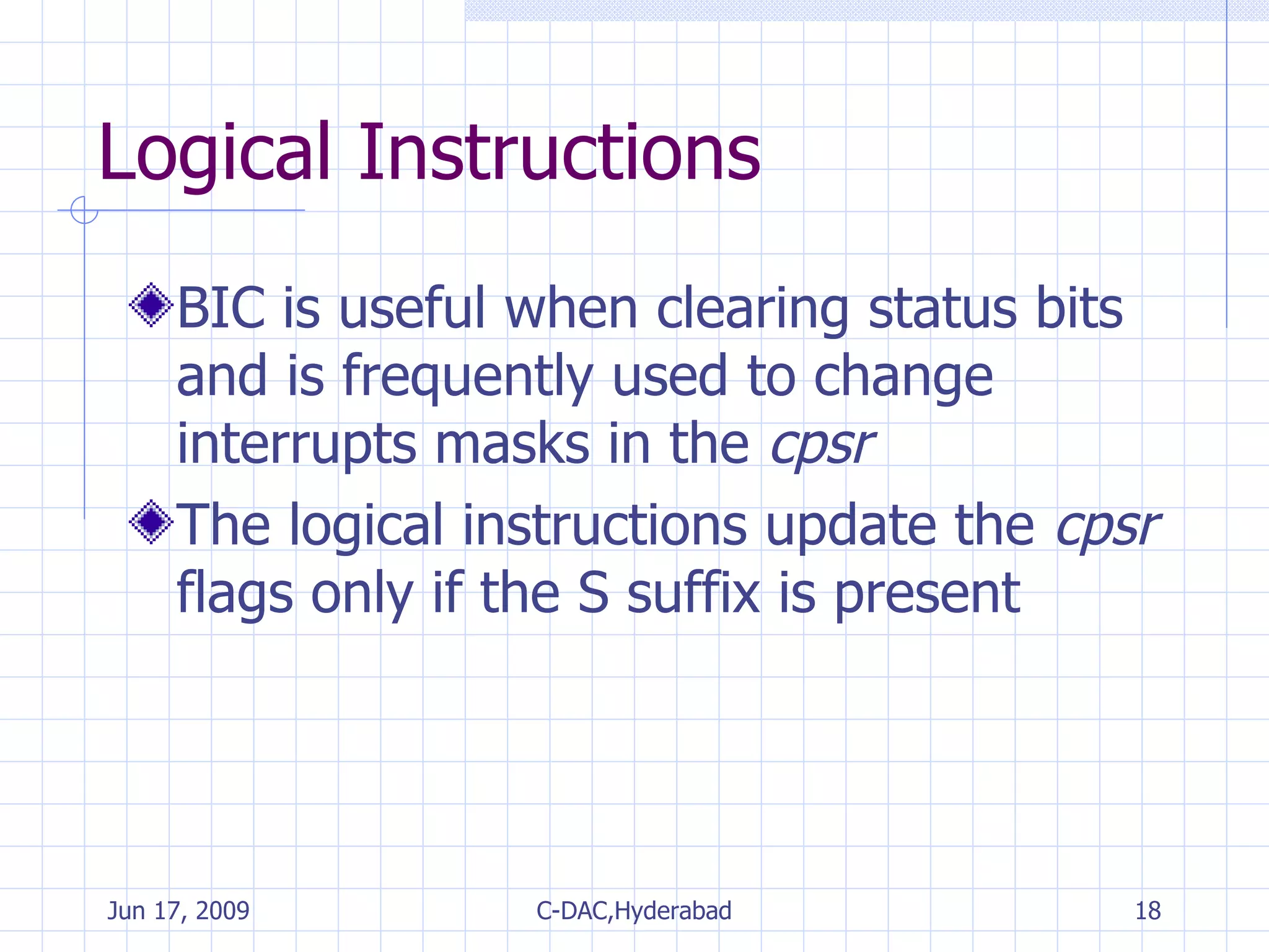 Logical Instructions BIC is useful when clearing status bits and is frequently used to change interrupts masks in the  cpsr The logical instructions update the  cpsr  flags only if the S suffix is present 