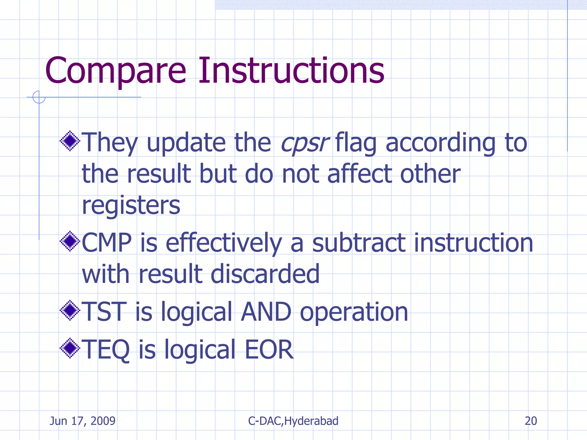 Compare Instructions They update the  cpsr  flag according to the result but do not affect other registers CMP is effectively a subtract instruction with result discarded TST is logical AND operation TEQ is logical EOR 