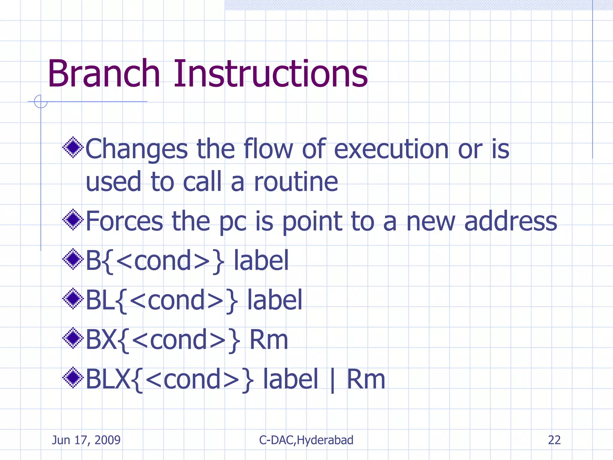 Branch Instructions Changes the flow of execution or is used to call a routine Forces the pc is point to a new address B{<cond>} label BL{<cond>} label BX{<cond>} Rm BLX{<cond>} label | Rm 
