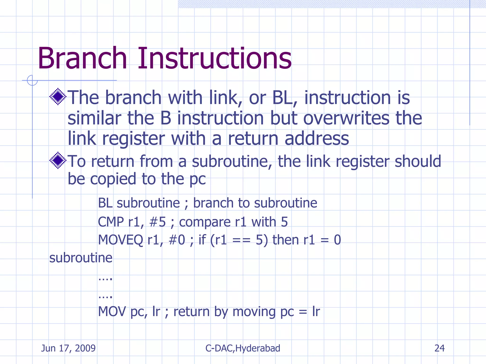 Branch Instructions The branch with link, or BL, instruction is similar the B instruction but overwrites the link register with a return address To return from a subroutine, the link register should be copied to the pc BL subroutine ; branch to subroutine CMP r1, #5 ; compare r1 with 5 MOVEQ r1, #0 ; if (r1 == 5) then r1 = 0 subroutine … . … . MOV pc, lr ; return by moving pc = lr 