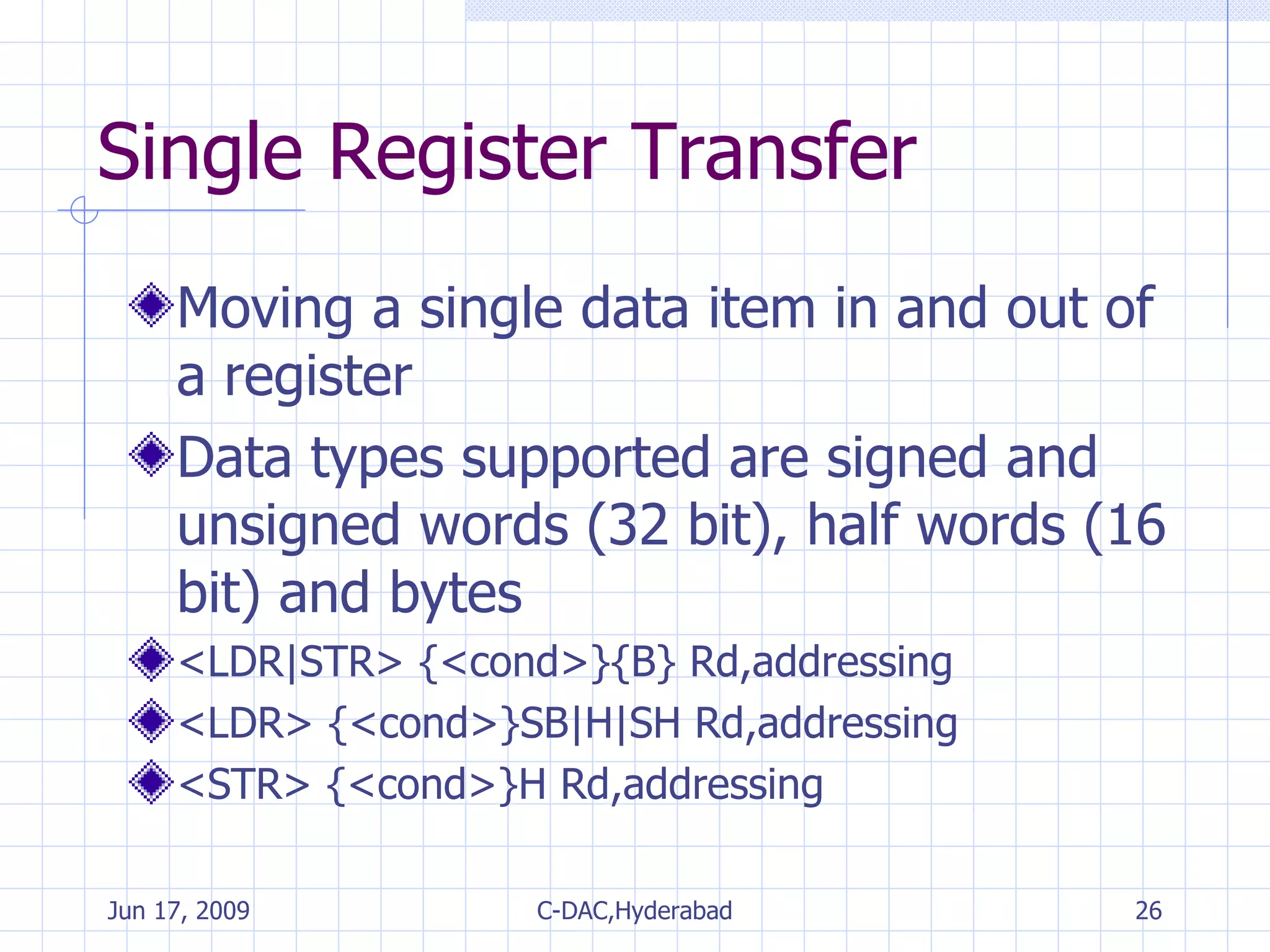 Single Register Transfer Moving a single data item in and out of a register Data types supported are signed and unsigned words (32 bit), half words (16 bit) and bytes <LDR|STR> {<cond>}{B} Rd,addressing <LDR> {<cond>}SB|H|SH Rd,addressing <STR> {<cond>}H Rd,addressing 