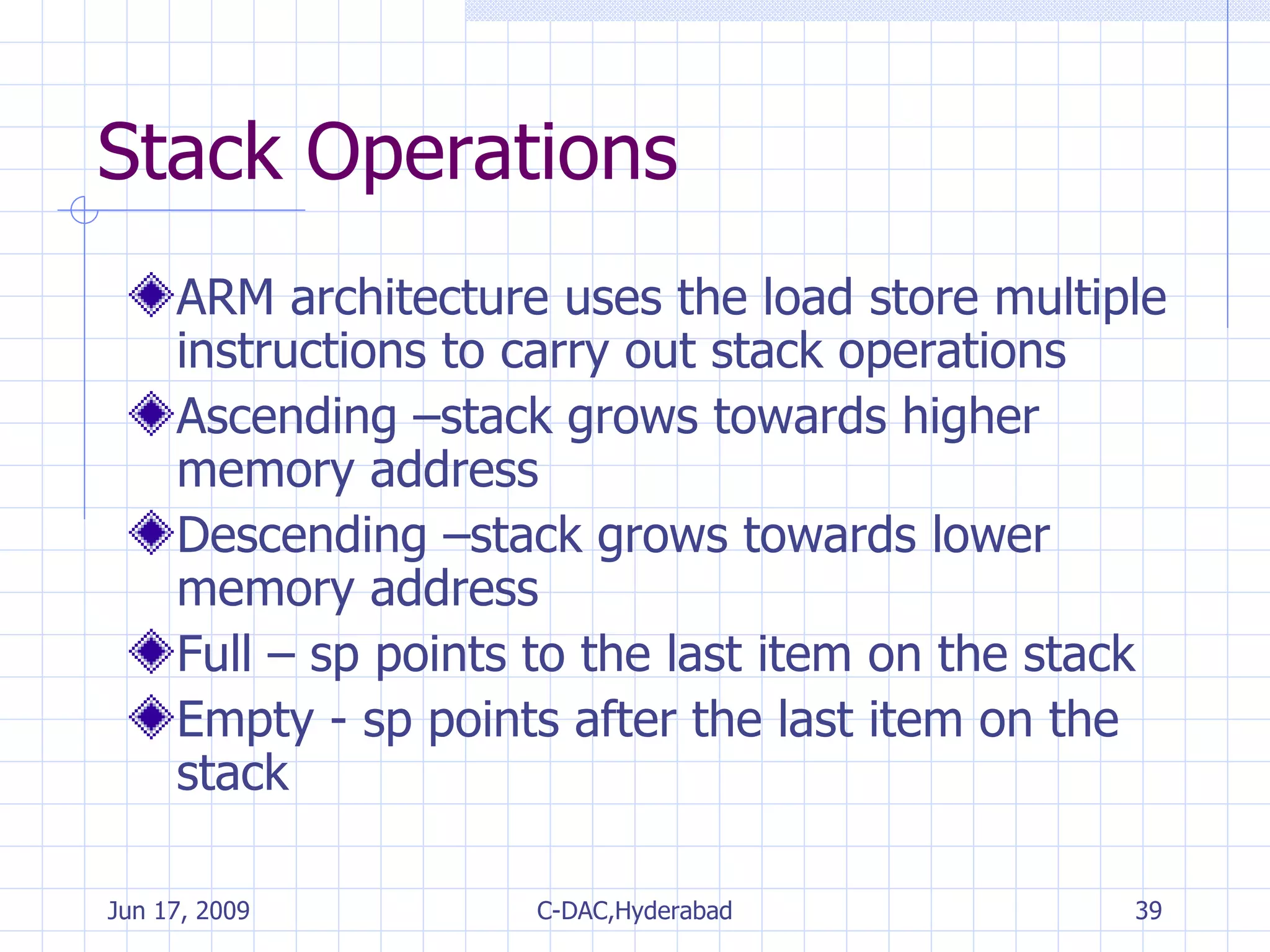 Stack Operations ARM architecture uses the load store multiple instructions to carry out stack operations Ascending –stack grows towards higher memory address Descending –stack grows towards lower memory address Full – sp points to the last item on the stack Empty - sp points after the last item on the stack 