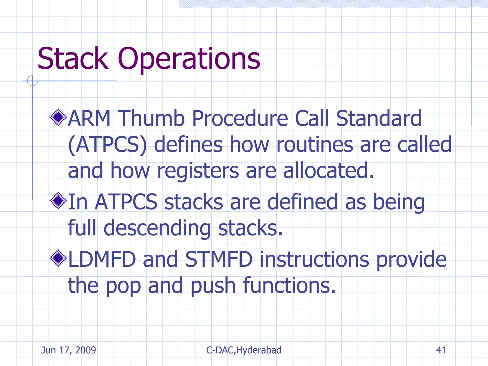 Stack Operations ARM Thumb Procedure Call Standard (ATPCS) defines how routines are called and how registers are allocated.  In ATPCS stacks are defined as being full descending stacks.  LDMFD and STMFD instructions provide the pop and push functions. 