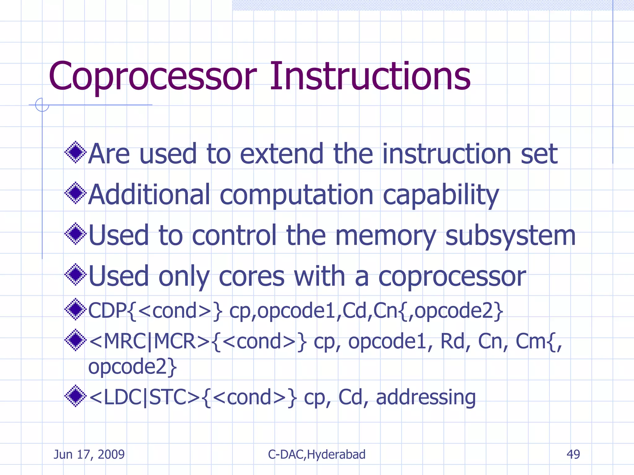 Coprocessor Instructions Are used to extend the instruction set Additional computation capability Used to control the memory subsystem Used only cores with a coprocessor CDP{<cond>} cp,opcode1,Cd,Cn{,opcode2} <MRC|MCR>{<cond>} cp, opcode1, Rd, Cn, Cm{, opcode2} <LDC|STC>{<cond>} cp, Cd, addressing 