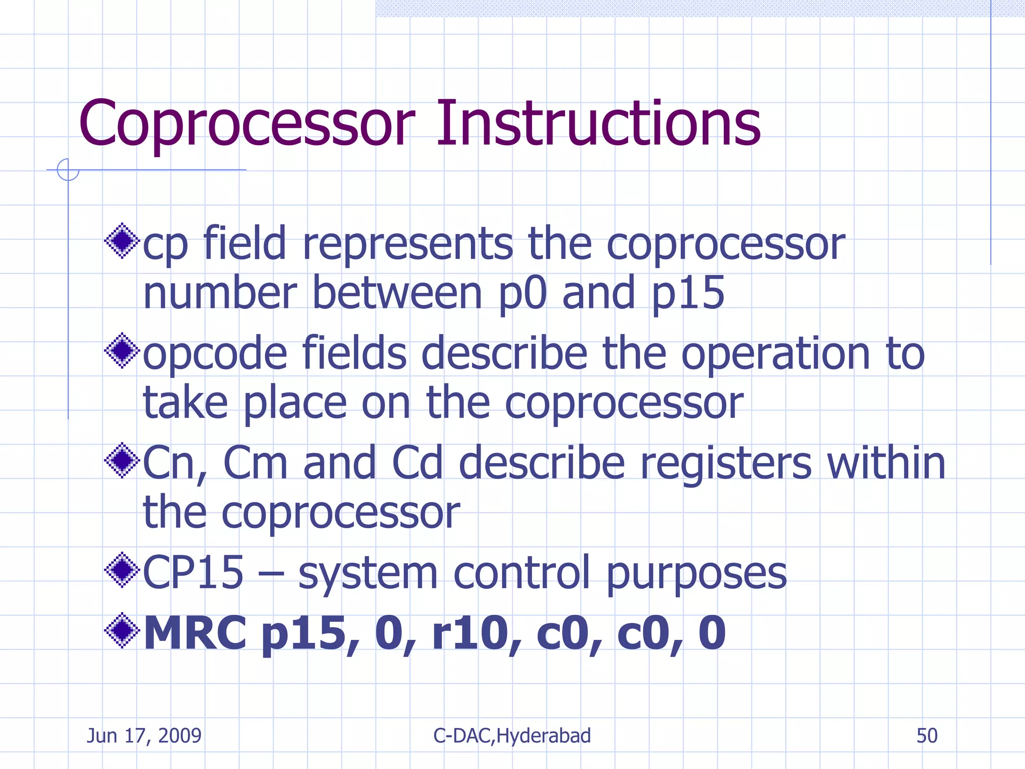 Coprocessor Instructions cp field represents the coprocessor number between p0 and p15 opcode fields describe the operation to take place on the coprocessor Cn, Cm and Cd describe registers within the coprocessor CP15 – system control purposes MRC p15, 0, r10, c0, c0, 0 