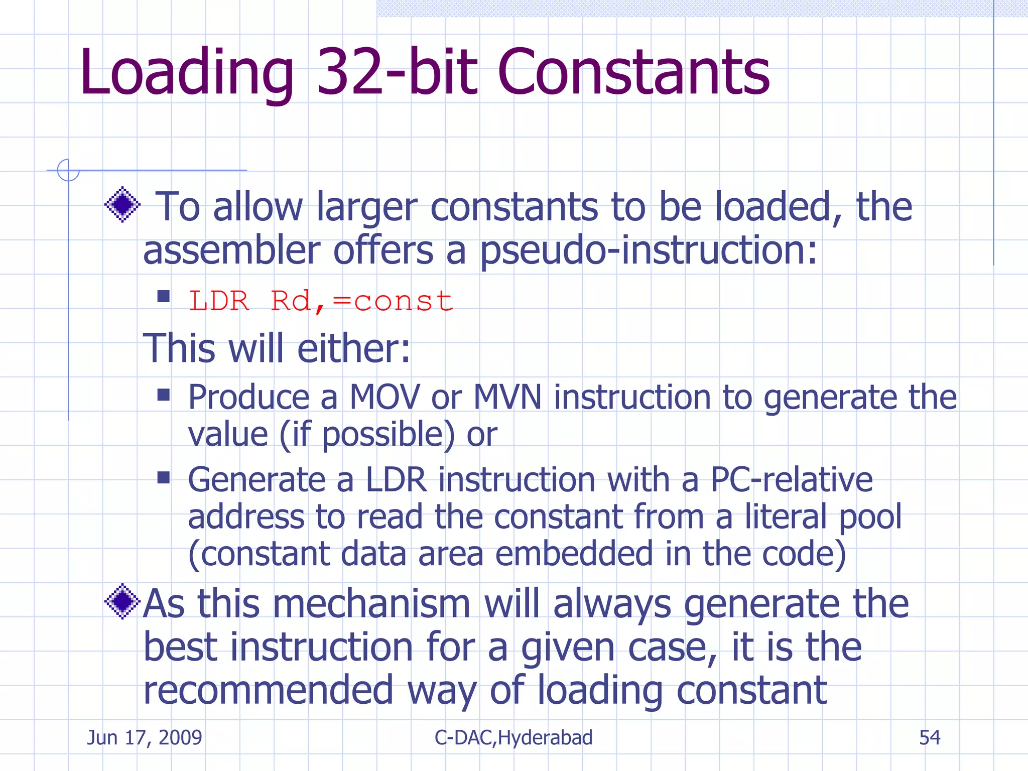 Loading 32-bit Constants To allow larger constants to be loaded, the assembler offers a pseudo-instruction: LDR Rd,=const This will either: Produce a MOV or MVN instruction to generate the value (if possible) or Generate a LDR instruction with a PC-relative address to read the constant from a literal pool (constant data area embedded in the code) As this mechanism will always generate the best instruction for a given case, it is the recommended way of loading constant 