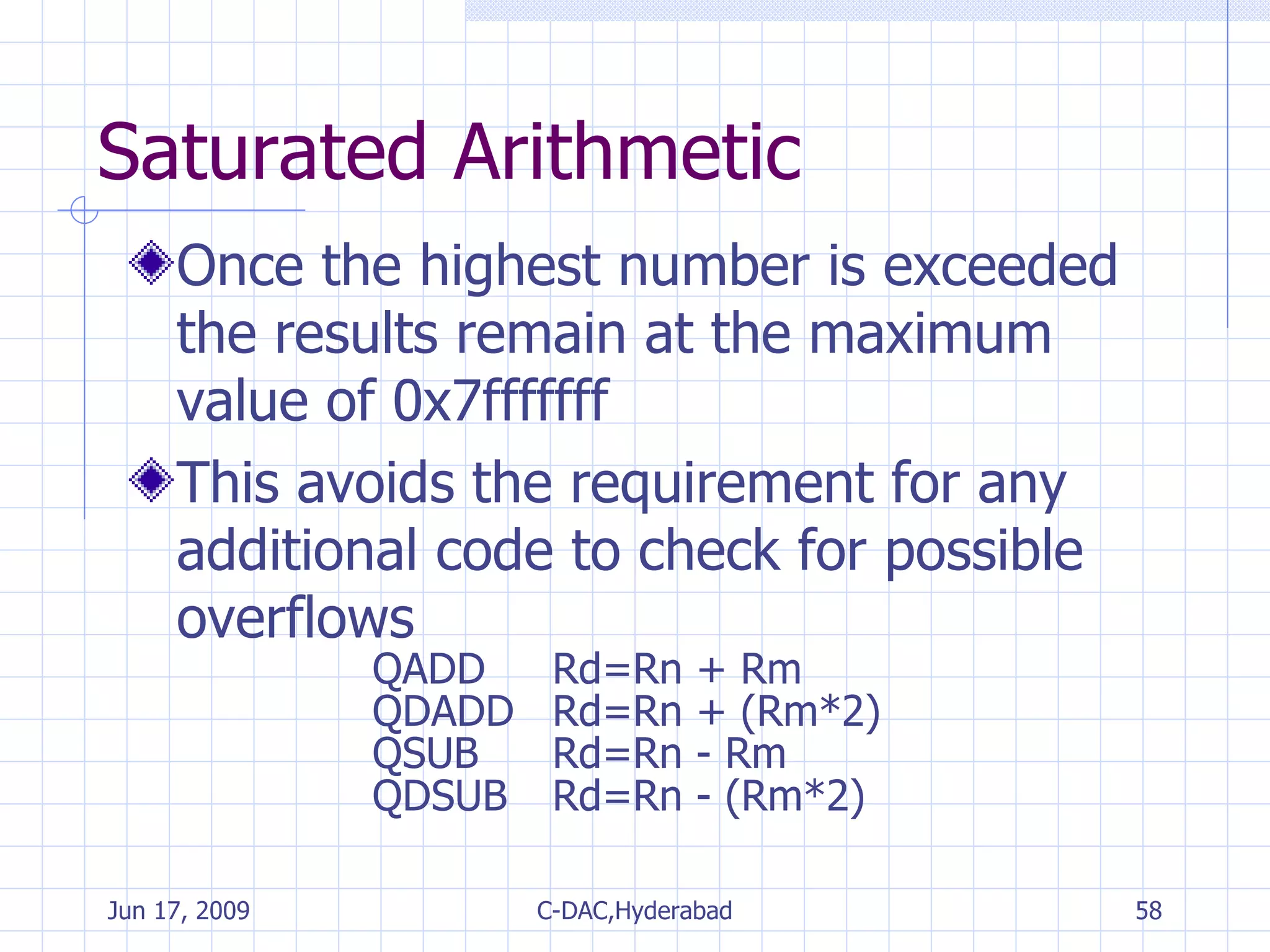 Saturated Arithmetic Once the highest number is exceeded the results remain at the maximum value of 0x7fffffff This avoids the requirement for any additional code to check for possible overflows QADD Rd=Rn + Rm QDADD Rd=Rn + (Rm*2) QSUB Rd=Rn - Rm QDSUB Rd=Rn - (Rm*2) 