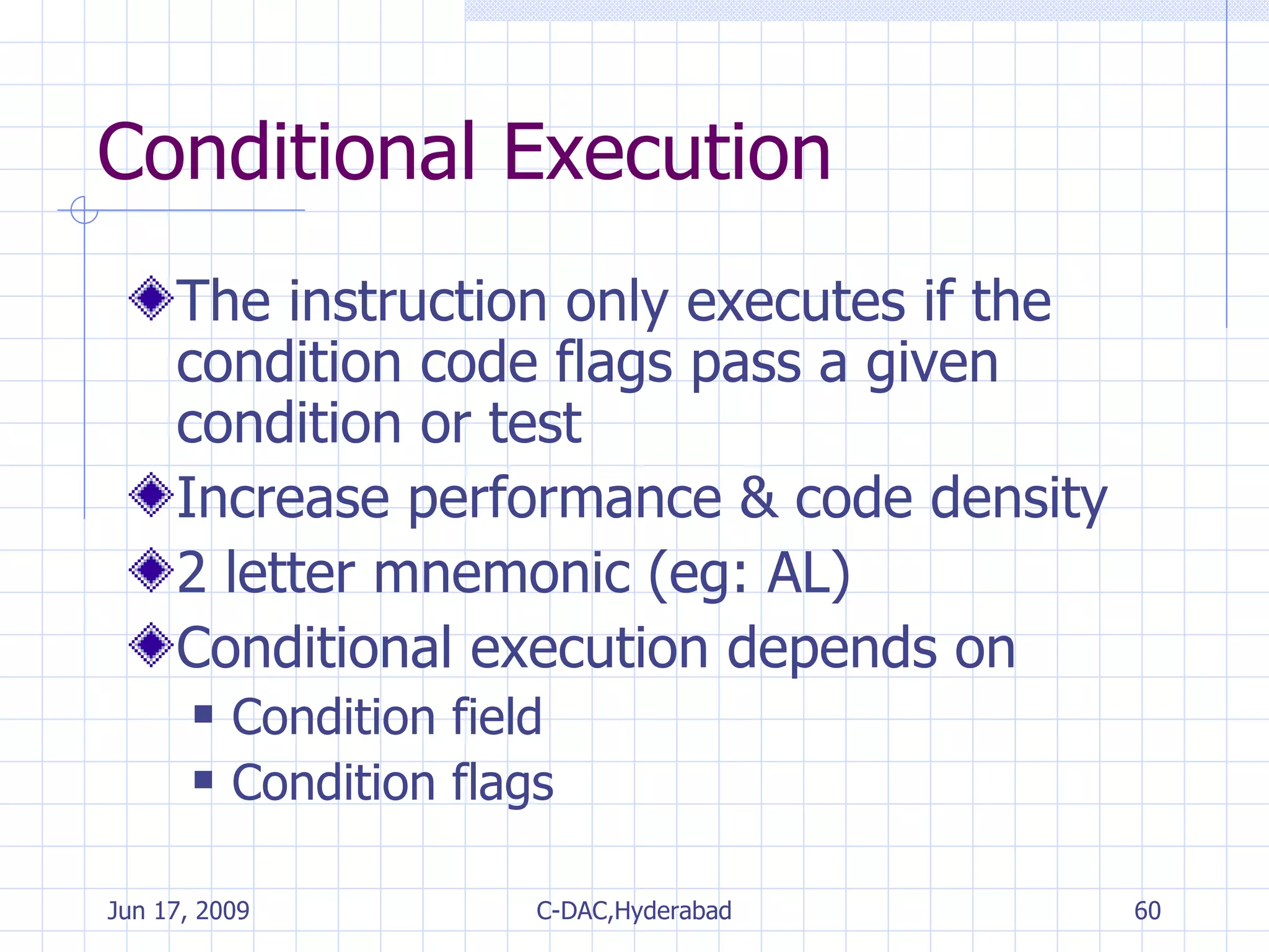Conditional Execution The instruction only executes if the condition code flags pass a given condition or test Increase performance & code density 2 letter mnemonic (eg: AL) Conditional execution depends on Condition field Condition flags 