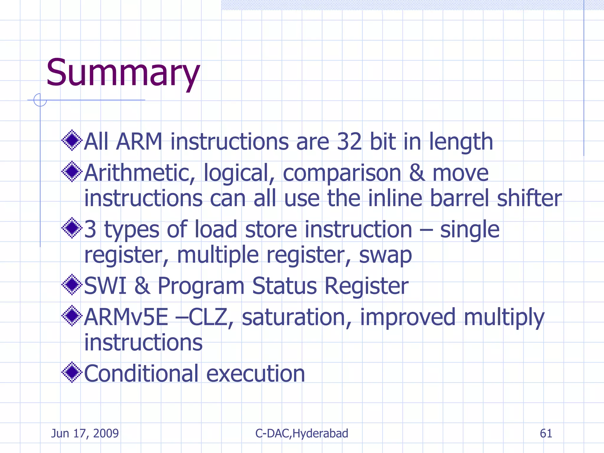 Summary All ARM instructions are 32 bit in length Arithmetic, logical, comparison & move instructions can all use the inline barrel shifter 3 types of load store instruction – single register, multiple register, swap SWI & Program Status Register ARMv5E –CLZ, saturation, improved multiply instructions Conditional execution 